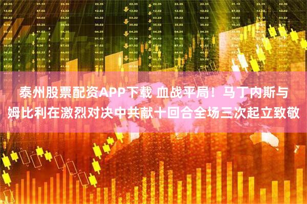 泰州股票配资APP下载 血战平局！马丁内斯与姆比利在激烈对决中共献十回合全场三次起立致敬