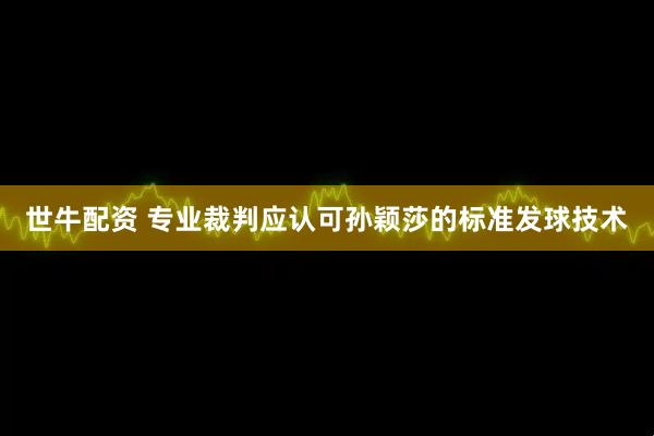 世牛配资 专业裁判应认可孙颖莎的标准发球技术