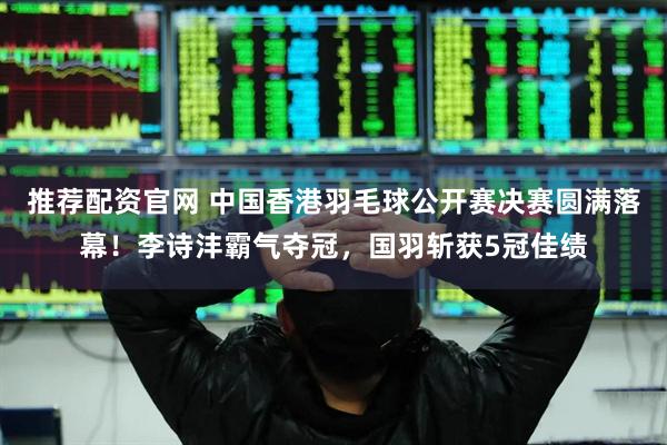 推荐配资官网 中国香港羽毛球公开赛决赛圆满落幕！李诗沣霸气夺冠，国羽斩获5冠佳绩