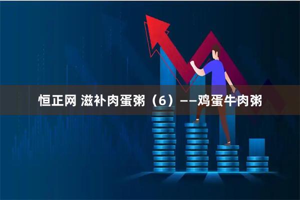 恒正网 滋补肉蛋粥（6）——鸡蛋牛肉粥