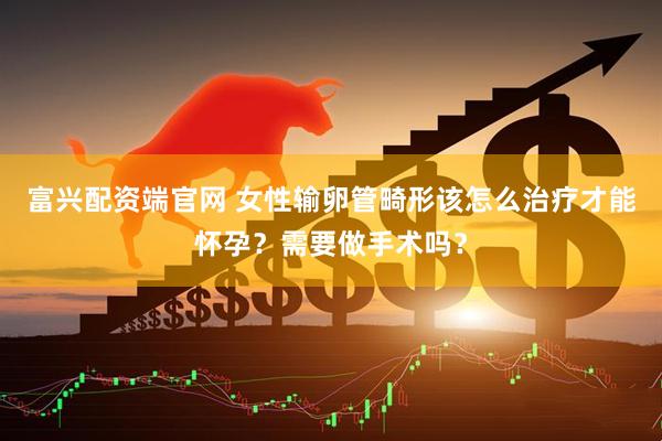 富兴配资端官网 女性输卵管畸形该怎么治疗才能怀孕？需要做手术吗？