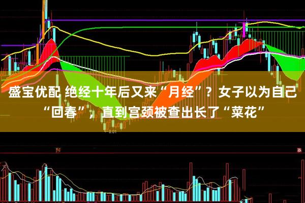 盛宝优配 绝经十年后又来“月经”？女子以为自己“回春”，直到宫颈被查出长了“菜花”