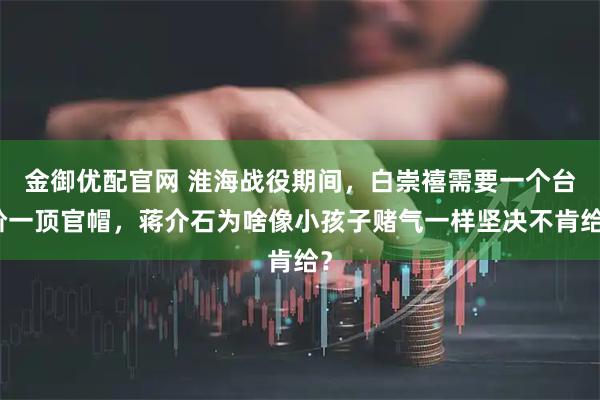 金御优配官网 淮海战役期间，白崇禧需要一个台阶一顶官帽，蒋介石为啥像小孩子赌气一样坚决不肯给？