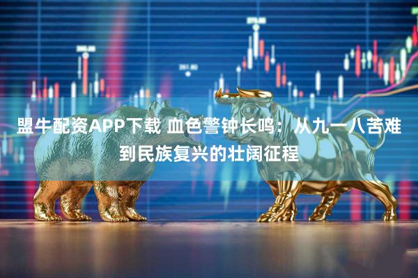 盟牛配资APP下载 血色警钟长鸣：从九一八苦难到民族复兴的壮阔征程