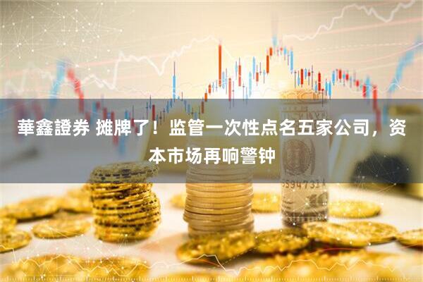 華鑫證券 摊牌了！监管一次性点名五家公司，资本市场再响警钟