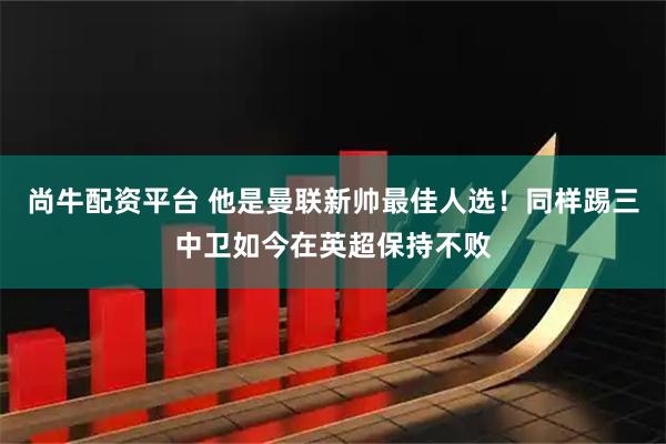 尚牛配资平台 他是曼联新帅最佳人选！同样踢三中卫如今在英超保持不败