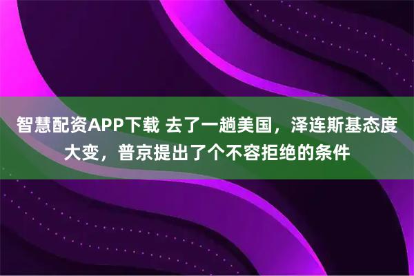智慧配资APP下载 去了一趟美国，泽连斯基态度大变，普京提出了个不容拒绝的条件