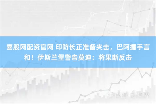 喜股网配资官网 印防长正准备夹击，巴阿握手言和！伊斯兰堡警告莫迪：将果断反击