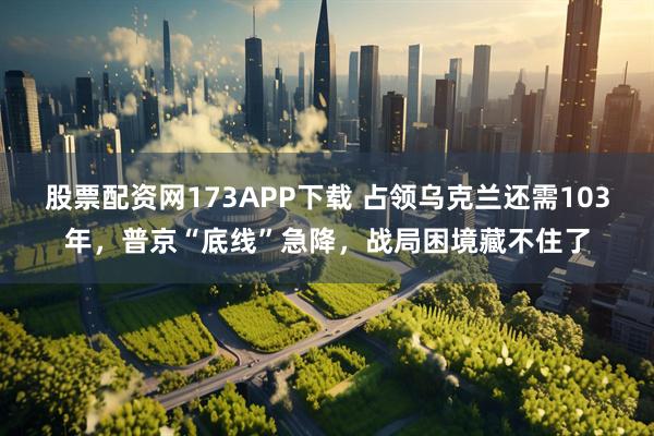 股票配资网173APP下载 占领乌克兰还需103年，普京“底线”急降，战局困境藏不住了