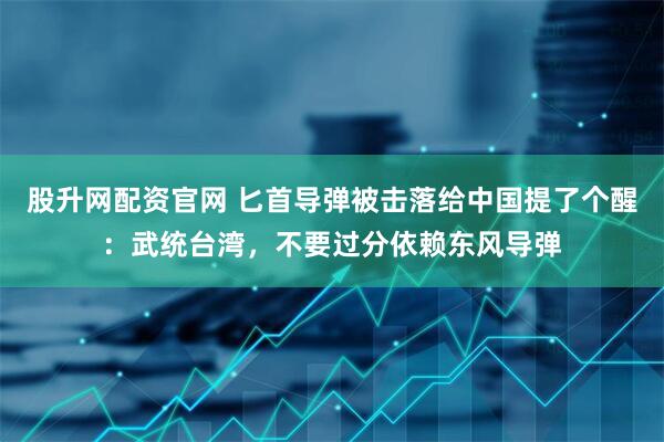 股升网配资官网 匕首导弹被击落给中国提了个醒：武统台湾，不要过分依赖东风导弹