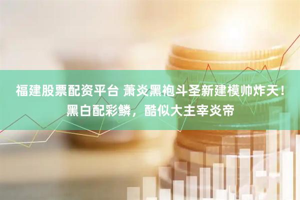 福建股票配资平台 萧炎黑袍斗圣新建模帅炸天！黑白配彩鳞，酷似大主宰炎帝