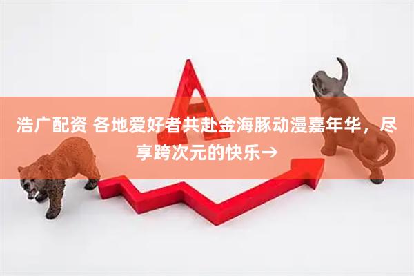 浩广配资 各地爱好者共赴金海豚动漫嘉年华，尽享跨次元的快乐→