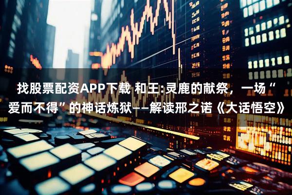 找股票配资APP下载 和王:灵鹿的献祭，一场“爱而不得”的神话炼狱——解读邢之诺《大话悟空》