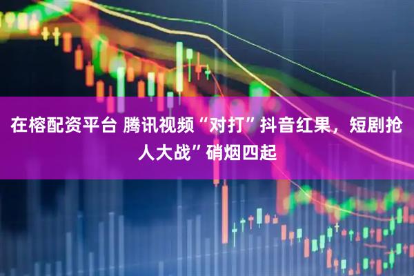 在榕配资平台 腾讯视频“对打”抖音红果，短剧抢人大战”硝烟四起