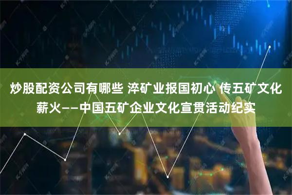 炒股配资公司有哪些 淬矿业报国初心 传五矿文化薪火——中国五矿企业文化宣贯活动纪实