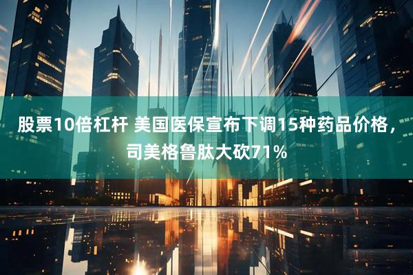 股票10倍杠杆 美国医保宣布下调15种药品价格，司美格鲁肽大砍71%