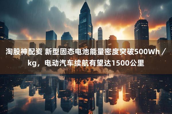淘股神配资 新型固态电池能量密度突破500Wh／kg，电动汽车续航有望达1500公里