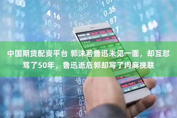 中国期货配资平台 郭沫若鲁迅未见一面，却互怼骂了50年，鲁迅逝后郭却写了肉麻挽联