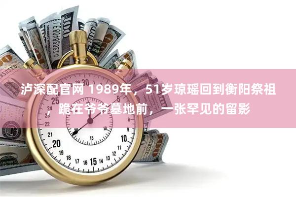 泸深配官网 1989年，51岁琼瑶回到衡阳祭祖，跪在爷爷墓地前，一张罕见的留影