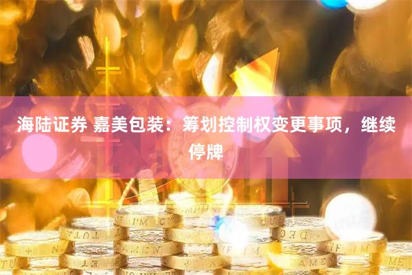 海陆证券 嘉美包装：筹划控制权变更事项，继续停牌