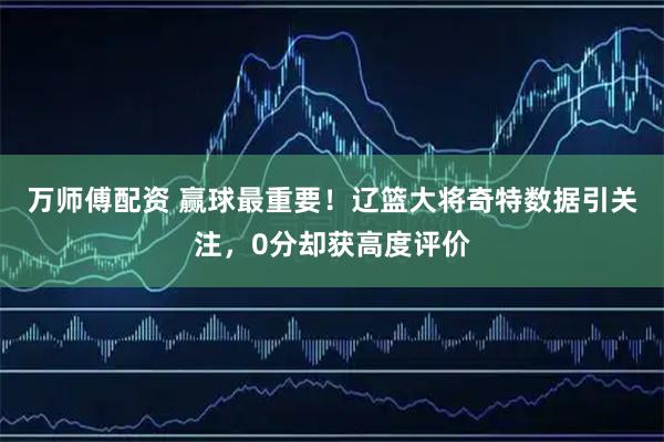 万师傅配资 赢球最重要！辽篮大将奇特数据引关注，0分却获高度评价