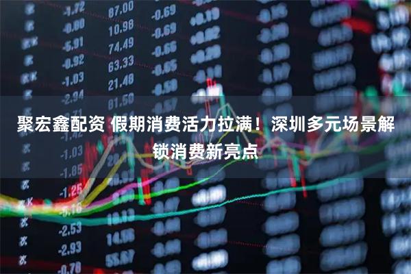 聚宏鑫配资 假期消费活力拉满！深圳多元场景解锁消费新亮点
