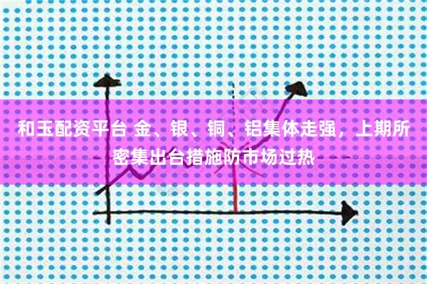 和玉配资平台 金、银、铜、铝集体走强，上期所密集出台措施防市场过热