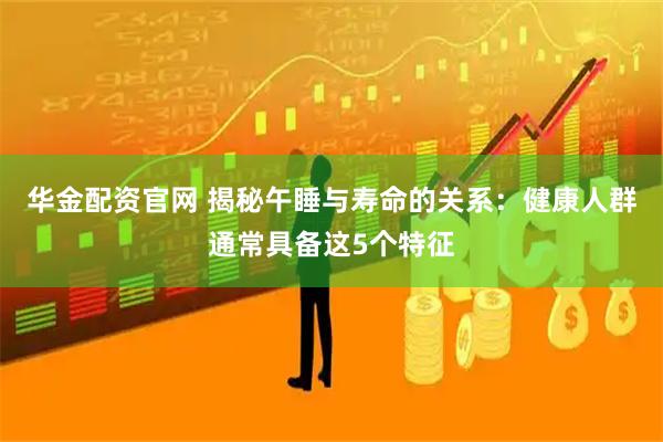 华金配资官网 揭秘午睡与寿命的关系：健康人群通常具备这5个特征