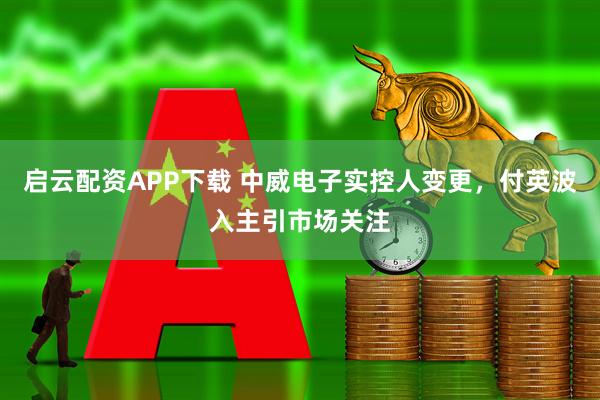 启云配资APP下载 中威电子实控人变更，付英波入主引市场关注