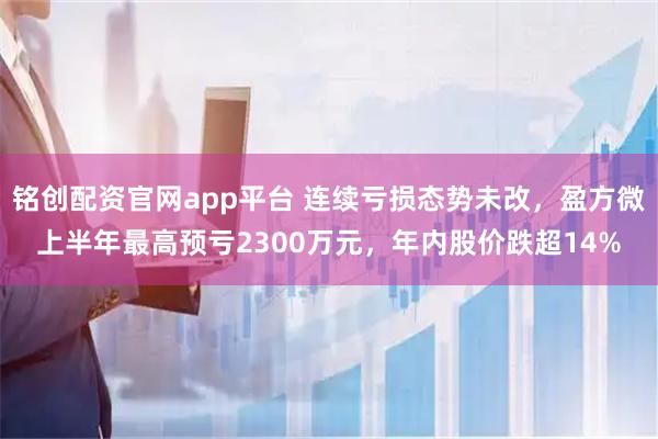 铭创配资官网app平台 连续亏损态势未改，盈方微上半年最高预亏2300万元，年内股价跌超14%