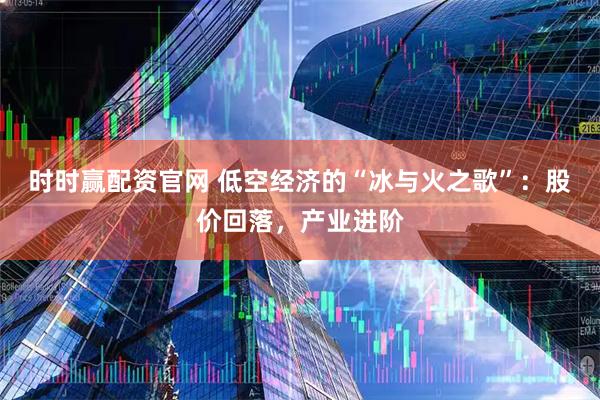 时时赢配资官网 低空经济的“冰与火之歌”：股价回落，产业进阶